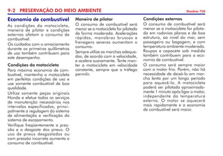 9- PRESERVAÇÃO DO MEIO AMBIENTE Shadow 750
Economia de combustível
As condições da motocicleta,
maneira de pilotar e condições
externas afetam o consumo de
combustível.
Os cuidados com o amaciamento
durante os primeiros quilômetros
de uso também contribuem para
este desempenho.
Condições da motocicleta
Para máxima economia de com-
bustível, mantenha a motocicleta
em perfeitas condições de uso e
use somente combustível de boa
qualidade.
Utilize somente peças originais
Honda e efetue todos os serviços
de manutenção necessários nos
intervalos especificados, princi-
palmente a regulagem do sistema
de alimentação e verificação do
sistema de escapamento.
Verifique freqüentemente a pres-
são e o desgaste dos pneus. O
uso de pneus desgastados ou
com pressão incorreta aumenta o
consumo de combustível.
Maneira de pilotar
O consumo de combustível será
menor se a motocicleta for pilotada
de forma moderada. Acelerações
rápidas, manobras bruscas e
frenagens severas aumentam o
consumo.
Sempre utilize as marchas adequa-
das, de acordo com a velocidade,
e acelere suavemente. Tente man-
ter a motocicleta em velocidade
constante, sempre que o tráfego
permitir.
Condições externas
O consumo de combustível será
menor se a motocicleta for pilota-
da em rodovias planas e de boa
estrutura, ao nível do mar, sem
passageiro ou bagagem, e com
temperatura ambiente moderada.
Roupas e capacete sob medida
também contribuem para a eco-
nomia de combustível.
O consumo será sempre maior
com o motor frio. Porém, não há
necessidade de deixá-lo em mar-
cha lenta por um longo período
para aquecê-lo. A motocicleta
poderá ser pilotada aproximada-
mente 1 minuto após ligar o motor,
independente da temperatura
externa. O motor se aquecerá
mais rapidamente e a economia
de combustível será maior.
 