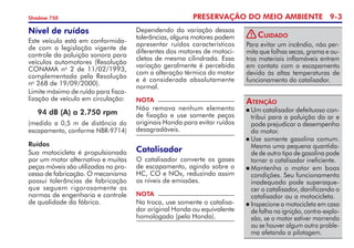 PRESERVAÇÃO DO MEIO AMBIENTE 9-
Shadow 750
Para evitar um incêndio, não per-
mita que folhas secas, grama e ou-
tros materiais inflamáveis entrem
em contato com o escapamento
devido às altas temperaturas de
funcionamento do catalisador.
Cuidado
NOTA
Não remova nenhum elemento
de fixação e use somente peças
originais Honda para evitar ruídos
desagradáveis.
Catalisador
O catalisador converte os gases
de escapamento, agindo sobre o
HC, CO e NOx, reduzindo assim
os níveis de emissões.
NOTA
Na troca, use somente o catalisa-
dor original Honda ou equivalente
homologado (pela Honda).
Dependendo da variação dessas
tolerâncias, alguns motores podem
apresentar ruídos característicos
diferentes dos motores de motoci-
cletas de mesma cilindrada. Essa
variação geralmente é percebida
com a alteração térmica do motor
e é considerada absolutamente
normal.
	Um catalisador defeituoso con-
tribui para a poluição do ar e
pode prejudicar o desempenho
do motor.
	Use somente gasolina comum.
Mesmo uma pequena quantida-
de de outro tipo de gasolina pode
tornar o catalisador ineficiente.
	Mantenha o motor em boas
condições. Seu funcionamento
inadequado pode superaque-
cer o catalisador, danificando o
catalisador ou a motocicleta.
	Inspecione a motocicleta em caso
de falha na ignição, contra-explo-
são, se o motor estiver morrendo
ou se houver algum outro proble-
ma afetando a pilotagem.
Atenção
Ruídos
Sua motocicleta é propulsionada
por um motor alternativo e muitas
peças móveis são utilizadas no pro-
cesso de fabricação. O mecanismo
possui tolerâncias de fabricação
que seguem rigorosamente as
normas de engenharia e controle
de qualidade da fábrica.
Nível de ruídos
Este veículo está em conformida-
de com a legislação vigente de
controle da poluição sonora para
veículos automotores (Resolução
CONAMA no
2 de 11/02/1993,
complementada pela Resolução
no
268 de 19/09/2000).
Limite máximo de ruído para fisca-
lização de veículo em circulação:
94 dB (A) a 2.750 rpm
(medido a 0,5 m de distância do
escapamento, conforme NBR-9714)
!
 