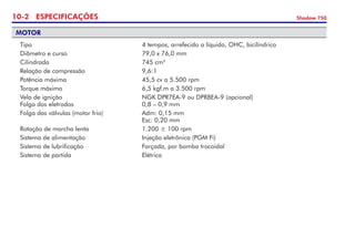 10- ESPECIFICAÇÕES Shadow 750
MOTOR
	 Tipo 	 4 tempos, arrefecido a líquido, OHC, bicilíndrico
	 Diâmetro e curso 	 79,0 x 76,0 mm 	
	 Cilindrada 	 745 cm3	
	 Relação de compressão 	 9,6:1 	
	 Potência máxima 	 45,5 cv a 5.500 rpm 	
	 Torque máximo 	 6,5 kgf.m a 3.500 rpm 	
	 Vela de ignição 	 NGK DPR7EA-9 ou DPR8EA-9 (opcional)	 	
	 Folga dos eletrodos 	 0,8 – 0,9 mm 	
	 Folga das válvulas (motor frio)	 Adm: 0,15 mm	 	
	 	 Esc: 0,20 mm
	 Rotação de marcha lenta 	 1.200 ± 100 rpm
	 Sistema de alimentação	 Injeção eletrônica (PGM Fi)
	 Sistema de lubrificação	 Forçada, por bomba trocoidal
	 Sistema de partida	 Elétrica
 