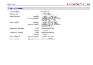 ESPECIFICAÇÕES 10-
Shadow 750
CHASSI/SUSPENSÃO
	 Tipo de chassi	 	 Berço duplo
	 Cáster/trail 	 	 34°00’/161 mm
	 Pneu dianteiro 	 (medida) 	 120/90 – 17M/C 64S	
	 	 (marca/modelo) 	 BRIDGESTONE G701 ou 	
	 	 	 DUNLOP D404FG
	 Pneu traseiro 	 (medida) 	 160/80 15M/C 74S	
	 	 (marca/modelo) 	 BRIDGESTONE G702 ou 	
	 	 	 DUNLOP D404
	 Suspensão dianteira 	 (tipo)	 Garfo telescópico	
	 	 (curso) 	 140 mm 	
	 Suspensão traseira 	 (tipo)	 Duploamortecida	
	 	 (curso)	 90 mm 	 	
	 Freio dianteiro 	 (tipo/diâmetro) 	 A disco/296 mm
	 Freio traseiro	 (tipo/diâmetro)	 A tambor/180 mm
 