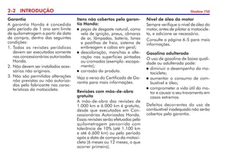 2- INTRODUÇÃO Shadow 750
Garantia
A garantia Honda é concedida
pelo período de 1 ano sem limite
de quilometragem a partir da data
de compra, dentro das seguintes
condições:
1.	Todas as revisões periódicas
devem ser executadas somente
nas concessionárias autorizadas
Honda.
2. 	
Não devem ser instalados aces-
sórios não originais.
3.	Não são permitidas alterações
não previstas ou não autoriza-
das pelo fabricante nas carac-
terísticas da motocicleta.
Itens não cobertos pela garan-
tia Honda:
	 peças de desgaste natural, como
vela de ignição, pneus, câmaras
de ar, lâmpadas, bateria, lonas
e pastilhas de freio, sistema de
embreagem e cabos em geral;
	 descoloração, manchas e alte-
ração nas superfícies pintadas
ou cromadas (exemplo: escapa-
mento);
	 corrosão do produto.
Veja o verso do Certificado de Ga-
rantia para mais informações.
Revisões com mão-de-obra
gratuita
A mão-de-obra das revisões de
1.000 km e 6.000 km é gratuita,
desde que executadas em Con-
cessionárias Autorizadas Honda.
Essas revisões serão efetuadas pela
quilometragem percorrida com
tolerância de 10% (até 1.100 km
e até 6.600 km) ou pelo período
após a data de compra da motoci-
cleta (6 meses ou 12 meses, o que
ocorrer primeiro).
Nível de óleo do motor
Sempre verifique o nível de óleo do
motor, antes de pilotar a motocicle-
ta, e adicione se necessário.
Consulte a página 6-5 para mais
in­for­mações.
Gasolina adulterada
O uso de gasolina de baixa quali-
dade ou adulterada pode:
	 diminuir o desempenho da mo-
tocicleta;
	 aumentar o consumo de com-
bustível e óleo;
	 comprometer a vida útil do mo-
tor e causar o seu travamento em
casos extremos.
Defeitos decorrentes do uso de
combustível inadequado não serão
cobertos pela garantia.
 