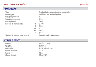 10- ESPECIFICAÇÕES Shadow 750
TRANSMISSÃO
	 Tipo 	 	 5 velocidades constantemente engrenadas 	
	 Embreagem	 	 Multidisco em banho de óleo 	
	 Redução primária 	 	 1,763
	 Redução secundária	 	 0,868	
	 Redução final 	 	 3,091	
	 Relação de transmissão 	 I 	 2,400   	
	 	 II 	 1,550	
	 	 III 	 1,174	
	 	 IV 	 0,960	
	 	 V 	 0,852	 	
	 Sistema de mudança de marcha	 	 Operado pelo pé esquerdo 	
SISTEMA ELÉTRICO
	 Bateria	 	 12 V – 11,2 Ah
	 Ignição 	 	 Eletrônica	
	 Alternador 	 	 0,4 kW/5.000 rpm
	 Fusível principal 	 	 30 A
	 Fusível FI	 	 15 A	
	 Outros fusíveis	 	 10 A, 20 A	
	
 