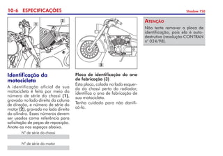 10- ESPECIFICAÇÕES Shadow 750
Identificação da
motocicleta
A identificação oficial de sua
motocicleta é feita por meio do
número de série do chassi (1),
gravado no lado direito da coluna
de direção, e número de série do
motor (2), gravado no lado direito
do cilindro. Esses números devem
ser usados como referência para
solicitação de peças de reposição.
Anote-os nos espaços abaixo.
Placa de identificação do ano
de fabricação (3)
Esta placa, colada no lado esquer-
do do chassi perto do radiador,
identifica o ano de fabricação de
sua motocicleta.
Tenha cuidado para não danifi-
cá-la.
N
o
de série do motor
Não tente remover a placa de
identificação, pois ela é auto­
destrutiva (resolução CONTRAN
no
024/98).	
Atenção
N
o
de série do chassi
3
1
2
 