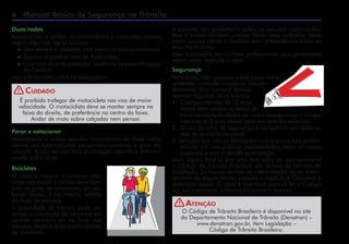 Manual Básico de Segurança no Trânsito
A bicicleta tem preferência sobre os veículos motorizados.
Mas o ciclista também precisa tomar seus cuidados. Deve
trajar roupas claras e sinalizar com antecedência todos os
seus movimentos.
Siga o exemplo dos ciclistas profissionais, que geralmente
levam esses aspectos a sério.
Segurança
Para dicas mais precisas sobre como evitar
acidentes, consulte o capítulo Direção
defensiva. Mas nunca é demais
reprisar algumas dicas básicas:
1. 	Crianças menores de 10 anos
devem estar sempre no banco de
	 trás e devidamente atadas por cintos de segurança. Crianças
menores de 3 anos devem estar em assentos especiais.
2. 	O uso de cinto de segurança é obrigatório em todas as
vias do território nacional.
3. Veículos que não se desloquem sobre pneus não podem
circular em vias públicas pavimentadas, salvo em casos
especiais e com a devida autorização.
Bem, agora Você já tem uma boa idéia do que apresenta
o Código de Trânsito Brasileiro em termos de normas de
circulação. Se houver dúvida na interpretação ou no enten-
dimento de algum termo, consulte o capítulo 6 Conceitos e
definições legais. O ideal é que Você procure ler o Código
em sua totalidade. Informação nunca é demais.
Duas rodas
Motociclistas e pilotos de ciclomotores e motonetas devem
seguir algumas regras básicas:
 	Usar sempre o capacete, com viseira ou óculos protetores;
 	Segurar o guidom com as duas mãos;
 	Usar vestuário de proteção, conforme as especificações
do Contran.
Isso vale também para os passageiros.
É proibido trafegar de motocicleta nas vias de maior
velocidade. O motociclista deve se manter sempre na
faixa da direita, de preferência no centro da faixa.
Andar de moto sobre calçadas nem pensar.
Cuidado
Parar e estacionar
Motocicletas e outros veículos motorizados de duas rodas
devem ser estacionados perpendicularmente à guia da
calçada. A não ser que haja sinalização específica determi-
nando outra coisa.
Bicicletas
O ideal é mesmo a ciclovia. Mas
onde não existir, o ciclista deve tran-
sitar na pista de rolamento, em seu
bordo direito, e no mesmo sentido
do fluxo de veículos.
A autoridade de trânsito pode au-
torizar a circulação de bicicletas em
sentido contrário ao do fluxo dos
veículos, desde que em trecho dotado
de ciclofaixa.
O Código de Trânsito Brasileiro é disponível no site
do Departamento Nacional de Trânsito (Denatran) –
www.denatran.gov.br, item Legislação –
Código de Trânsito Brasileiro.
Atenção
!
!
 
