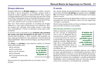 Manual Básico de Segurança no Trânsito 11
Direção defensiva
Direção defensiva ou direção segura é a melhor maneira
de dirigir e de se comportar no trânsito, porque ajuda a
preservar a vida, a saúde e o meio ambiente. Mas, o que é
a direção defensiva? É a forma de dirigir que permite a Você
reconhecer antecipadamente as situações de perigo e prever
o que pode acontecer com Você, com seus acompanhantes,
com o seu veículo e com os outros usuários da via.
Para isso, Você precisa aprender os conceitos de direção
defensiva e usar esse conhecimento com eficiência. Diri-
gir sempre com atenção, para poder prever o que fazer
com antecedência e tomar as decisões certas para evitar
acidentes.
A primeira coisa a aprender é que acidente não acontece
por acaso, por obra do destino ou por azar. Na grande
maioria dos acidentes, o fator humano está presente, ou
seja, cabe aos condutores e aos pedestres uma boa dose de
responsabilidade. Toda ocorrência trágica, quando previsível,
é evitável.
Os riscos e os perigos a que estamos sujeitos no trânsito
estão relacionados com:
 	Os veículos;
 	Os condutores;
 	As vias de trânsito;
 	O ambiente;
 	O comportamento das
pessoas.
Vamos examinar separadamente os principais riscos e
perigos.
Atravessar a
rua na faixa
é um direito
do pedestre.
Respeite-o!
O veículo
Seu veículo dispõe de equipamentos e sistemas importantes
para evitar situações de perigo que podem levar a aciden-
tes, como freios, suspensão, sistema de direção, iluminação,
pneus e outros.
Outros equipamentos são destinados a diminuir os impactos
causados em caso de acidente, como cinto de segurança,
“air-bag” e carroçaria.
Manter esses equipamentos em boas condições é importante
para que eles cumpram suas funções.
Manutenção periódica e preventiva
Todos os sistemas e componentes
do seu veículo se desgastam
com o uso. O desgaste de um
componente pode prejudicar
o funcionamento de outros e
comprometer sua segurança. Isso
pode ser evitado, observando a
vida útil e a durabilidade defi-
nida pelos fabricantes para os
componentes, dentro de certas
condições de uso.
Para manter seu veículo em condições seguras, crie o hábito
de fazer periodicamente a manutenção preventiva. Ela é
fundamental para minimizar o risco de acidentes de trânsito.
Respeite os prazos e as orientações do manual de instruções
do veículo e, sempre que necessário, consulte profissionais
habilitados. Uma manutenção feita em dia evita quebras,
custos com consertos e, principalmente, acidentes.
O hábito da
manutenção
preventiva e
periódica gera
economia e
evita acidentes
de trânsito!
 