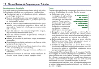 12 Manual Básico de Segurança no Trânsito
Funcionamento do veículo
Você pode observar o funcionamento de seu veículo seja pelas
indicações do painel ou por uma inspeção visual simples:
 	Combustível: veja se o indicado no painel é suficiente
para chegar ao destino;
 	Nível de óleo do freio, do motor e da direção hidráulica:
observe os respectivos reservatórios, conforme o manual
de instruções do veículo;
 	Nível de óleo do sistema de transmissão (câmbio): para
veículos com transmissão automática, veja o nível do
reservatório. Nos demais veículos, procure vazamentos
sob o veículo;
 	Água do radiador: nos veículos refrigerados a água,
veja o nível do reservatório de água;
 	Água do sistema limpador de pára-brisa: verifique o
reservatório de água;
 	Palhetas do limpador de pára-brisa: troque, se estiverem
ressecadas;
 	Desembaçadores dianteiro e traseiro: verifique se estão
funcionando corretamente;
 	Funcionamento dos faróis: verifique visualmente se todos
estão acendendo (luzes baixa e alta);
 	Regulagem dos faróis: faça por meio de profissionais
habilitados;
 	Lanternas dianteiras e traseiras, luzes indicativas de
direção, luz de freio e luz de ré: inspeção visual.
Pneus
Os pneus têm três funções importantes: impulsionar, frear e
manter a dirigibilidade do veículo. Confira sempre:
 	Calibragem: siga as reco-
mendações do fabricante do
veículo, observando a situa-
ção de carga (vazio e carga
máxima). Pneus murchos
têm sua vida útil diminuída,
prejudicam a estabilidade,
aumentam o consumo de
combustível e reduzem a
aderência ao piso com água.
 	Desgaste: o pneu deve ter sulcos de, no mínimo, 1,6 mi-
límetro de profundidade. A função dos sulcos é permitir
o escoamento da água para garantir perfeita aderência
ao piso e a segurança, em caso de piso molhado.
 	Deformações na carcaça: veja se os pneus não têm
bolhas ou cortes. Essas deformações podem causar um
estouro ou uma rápida perda de pressão.
 	Dimensões irregulares: não use pneus de modelo ou
dimensões diferentes das recomendadas pelo fabrican-
te, para não reduzir a estabilidade e desgastar outros
componentes da suspensão.
Você pode identificar outros problemas de pneus com facilida-
de. Vibrações do volante indicam possíveis problemas com o
balanceamento das rodas. Veículo “puxando” para um dos la-
dos indica um possível problema com a calibragem dos pneus
ou com o alinhamento da direção. Tudo isso pode reduzir a
estabilidade e a capacidade de frenagem do veículo.
Não se esqueça de que todas essas recomendações também
se aplicam ao pneu sobressalente (estepe), nos veículos em
que ele é exigido.
A estabilidade
do veículo
também está
relacionada com
a calibragem
correta dos
pneus!
 