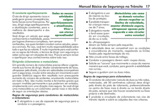 Manual Básico de Segurança no Trânsito 17
O constante aperfeiçoamento
O ato de dirigir apresenta riscos e
pode gerar graves conseqüências,
tanto físicas como financeiras. Por
isso, dirigir exige aperfeiçoamento
e atualização constantes, para a
melhoria do desempenho e dos
resultados.
Você dirige um veículo que exige
conhecimento e habilidade, passa
por lugares diversos e complexos, nem sempre
conhecidos, nos quais também circulam outros veículos, pesso-
as e animais. Por isso, você tem muita responsabilidade sobre
tudo o que faz ao volante. É muito importante para você conhe-
cer as regras de trânsito, a técnica de dirigir com segurança e
saber como agir em situações de risco. Procure sempre revisar
e aperfeiçoar seus conhecimentos sobre tudo isso.
Dirigindo ciclomotores e motocicletas
Um grande número de motociclistas precisa alterar urgente-
mente sua forma de dirigir. Mudar constantemente de faixa,
ultrapassar pela direita, circular em velocidades incompatíveis
com a segurança, circular entre veículos em movimento e sem
guardar distância segura têm resultado num preocupante
aumento do número de acidentes, envolvendo motocicletas
em todo o País. São muitas mortes e ferimentos graves que
causam invalidez permanente e que poderiam ser evitados,
simplesmente com uma direção mais segura. Se você dirige
uma motocicleta ou um ciclomotor, pense nisso e não deixe
de seguir as orientações abaixo.
Regras de segurança para condutores de motocicletas
e ciclomotores
 	É obrigatório o uso de capacete de segurança para o
condutor e o passageiro;
Todas as nossas
atividades
exigem
aperfeiçoamento
e atualização.
Viver é
um eterno
aprendizado!
 	É obrigatório o uso
de viseiras ou ócu-
los de proteção;
 	É proibido transpor­
tar crianças meno-
res de 7 anos;
 	É obrigatório manter
o farol aceso quan-
do em circulação,
de dia ou à noite;
 	As ultrapassagens
devem ser feitas sempre pela esquerda;
 	A velocidade deve ser compatível com as condições
e circunstâncias do momento, respeitando os limites
fixados pela regulamentação da via;
 	Não circule entre faixas de tráfego;
 	Condutor e passageiro devem vestir roupas claras;
 	Solicite ao “carona” que movimente o corpo da mesma
maneira que você, condutor, para garantir a estabilidade
nas curvas;
 	Segure o guidom com as duas mãos.
Regras de segurança para ciclomotores
 	O condutor de ciclomotor (veículo de duas ou três rodas,
motorizado, até 50 centímetros cúbicos) deve dirigir
pela direita da pista de rolamento, preferencialmente
no centro da faixa mais à direita ou no bordo direito
da pista, sempre que não houver acostamento ou faixa
própria a ele destinada;
 	É proibida a circulação de ciclomotores nas vias de
trânsito rápido e sobre as calçadas das vias urbanas.
Motocicletas são como
os demais veículos:
devem respeitar os
limites de velocidade,
manter distância segura,
ultrapassar apenas pela
esquerda e não circular
entre veículos!
 