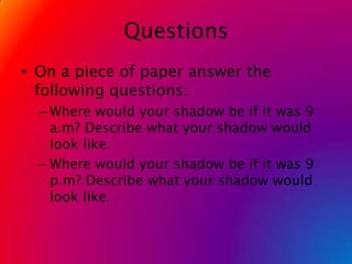 QuestionsOn a piece of paper answer the following questions:Where would your shadow be if it was 9 a.m? Describe what your shadow would look like.Where would your shadow be if it was 9 p.m? Describe what your shadow would look like. 