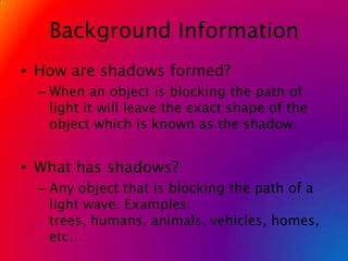 Background InformationHow are shadows formed?When an object is blocking the path of light it will leave the exact shape of the object which is known as the shadow.What has shadows?Any object that is blocking the path of a light wave. Examples: trees, humans, animals, vehicles, homes, etc…