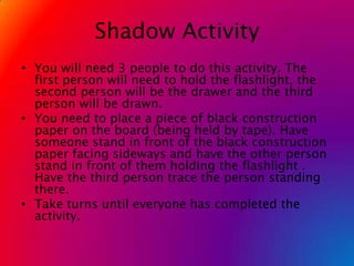Shadow ActivityYou will need 3 people to do this activity. The first person will need to hold the flashlight, the second person will be the drawer and the third person will be drawn.You need to place a piece of black construction paper on the board (being held by tape). Have someone stand in front of the black construction paper facing sideways and have the other person stand in front of them holding the flashlight . Have the third person trace the person standing there.Take turns until everyone has completed the activity.