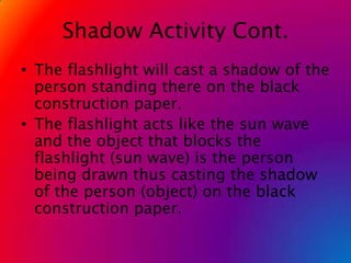 Shadow Activity Cont.The flashlight will cast a shadow of the person standing there on the black construction paper.The flashlight acts like the sun wave and the object that blocks the flashlight (sun wave) is the person being drawn thus casting the shadow of the person (object) on the black construction paper.