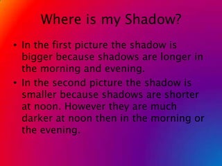 Where is my Shadow?In the first picture the shadow is bigger because shadows are longer in the morning and evening.In the second picture the shadow is smaller because shadows are shorter at noon. However they are much darker at noon then in the morning or the evening. 