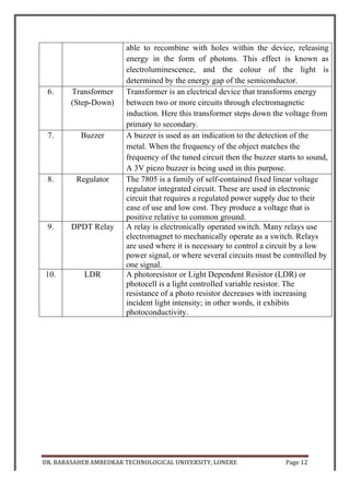 DR.	
  BABASAHEB	
  AMBEDKAR	
  TECHNOLOGICAL	
  UNIVERSITY,	
  LONERE	
   Page	
  13	
  
	
  
INTRODUCTION TO LIGHT DEPENDENT
RESISTOR (LDR)
Typical LDR The symbol for a LDR
A photoresistor or light-dependent resistor (LDR) or photocell is a light-
controlled variable resistor. The resistance of a photoresistor decreases with
increasing incident light intensity; in other words, it exhibits photoconductivity.
A photoresistor can be applied in light-sensitive detector circuits, and light- and
dark-activated switching circuits.
A photoresistor is made of a high resistance semiconductor. In the dark, a
photoresistor can have a resistance as high as a few megohms (MΩ), while in
the light, a photoresistor can have a resistance as low as a few hundred ohms. If
incident light on a photoresistor exceeds a certain frequency, photons absorbed
by the semiconductor give bound electrons enough energy to jump into the
conduction band. The resulting free electrons (and their hole partners) conduct
electricity, thereby lowering resistance. The resistance range and sensitivity of a
photoresistor can substantially differ among dissimilar devices. Moreover,
unique photoresistors may react substantially differently to photons within
certain wavelength bands.
A photoelectric device can be either intrinsic or extrinsic. An intrinsic
semiconductor has its own charge carriers and is not an efficient semiconductor,
for example, silicon. In intrinsic devices the only available electrons are in the
valence band, and hence the photon must have enough energy to excite the
electron across the entire band gap. Extrinsic devices have impurities, also
called dopants, added whose ground state energy is closer to the conduction
band; since the electrons do not have as far to jump, lower energy photons (that
is, longer wavelengths and lower frequencies) are sufficient to trigger the
device. If a sample of silicon has some of its atoms replaced by phosphorus
 