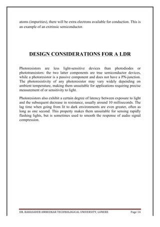 DR.	
  BABASAHEB	
  AMBEDKAR	
  TECHNOLOGICAL	
  UNIVERSITY,	
  LONERE	
   Page	
  15	
  
	
  
	
  
APPLICATIONS OF LDR
	
  
Photoresistors come in many types. Inexpensive cadmium sulphide cells can be
found in many consumer items such as camera light meters, street lights, clock
radios, alarm devices, night lights, outdoor clocks, solar street lamps and solar
road studs, etc.
They are also used in some dynamic compressors together with a small
incandescent or neon lamp, or light-emitting diode to control gain reduction. A
common usage of this application can be found in many guitar amplifiers that
incorporate an onboard tremolo effect, as the oscillating light patterns control
the level of signal running through the amp circuit.
The use of CdS and CdSe photoresistors is severely restricted in Europe due to
the RoHS ban on cadmium.
Lead sulphide (PbS) and indium antimonide (InSb) LDRs (light-dependent
resistors) are used for the mid-infrared spectral region. Ge:Cu photoconductors
are among the best far-infrared detectors available, and are used for infrared
astronomy and infrared spectroscopy.
	
  
	
  
	
  
	
  
	
  
	
  
	
  
	
  
	
  
	
  
 