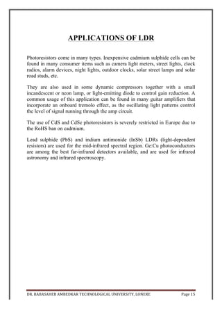 DR.	
  BABASAHEB	
  AMBEDKAR	
  TECHNOLOGICAL	
  UNIVERSITY,	
  LONERE	
   Page	
  16	
  
	
  
ADVANTAGES & APPLICATIONS OF
SHADOW ALARM
• It is very compact in nature. And due to this the weight of the whole
apparatus is very less.
• It is very easy to assemble the alarm. Just place it at a position such the
persons shadow falls directly on it.
• It works on both direct current and alternating current.
• In case it the main supply is cut-off, an auxiliary battery supply is
provided so that it works without any interruptions.
• The auxiliary battery charges itself when the main supply is on, thus
providing an alternative backup at time of cut-off.
• It has a very large and alarming sound.
• It’s other applications are- as counter circuit and an electric bell.
DISADVANTAGES
• A source of dim light is always required for it’s functioning.
• It is a conventional type of alarm. Modern alarm consists of infrared
diodes, which are more accurate than this.
 