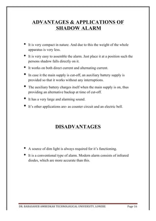 DR.	
  BABASAHEB	
  AMBEDKAR	
  TECHNOLOGICAL	
  UNIVERSITY,	
  LONERE	
   Page	
  17	
  
	
  
RESULT
Thus the project was successfully completed. The knowledge of working and
basic principles of each component was thoroughly studied and implemented in
this project. A fully working “SHADOW ALARM” mini-project was prepared
and submitted.
CONCLUSION
The	
  proper	
  guidance	
  of	
  project	
  head	
  and	
  the	
  sincere	
  efforts	
  of	
  our	
  group	
  have	
  
lead	
  to	
  the	
  successfully	
  accomplishment	
  of	
  our	
  concerned	
  projects.	
  
The	
  project	
  is	
  based	
  on	
  the	
  ‘SHADOW	
  ALARM’	
  was	
  interesting	
  to	
  work	
  on	
  and	
  
was	
  also	
  gained	
  in	
  this	
  project	
  work.	
  
This	
  knowledge	
  of	
  project	
  will	
  definitely	
  be	
  helpful	
  in	
  our	
  future.	
  So	
  we	
  must	
  
maintain	
   that	
   this	
   mini	
   project	
   was	
   an	
   essential	
   part	
   of	
   our	
   engineering	
  
education	
  enhancing	
  our	
  technical	
  knowledge	
  and	
  practical	
  skill.	
  	
  
 