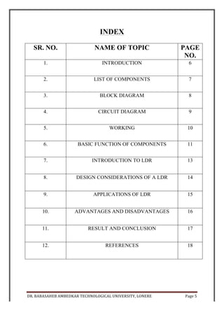 DR.	
  BABASAHEB	
  AMBEDKAR	
  TECHNOLOGICAL	
  UNIVERSITY,	
  LONERE	
   Page	
  6	
  
	
  
INTRODUCTION
Shadow	
  alarm	
  is	
  an	
  opto-­‐sensitive	
  circuit	
  that	
  sounds	
  an	
  alarm	
  whenever	
  a	
  
shadow	
   falls	
   on	
   it.	
   Now	
   a	
   day	
   it	
   is	
   widely	
   used	
   in	
   aspects	
   of	
   security	
  
systems	
  where	
  security	
  is	
  our	
  main	
  concern.	
  The	
  circuit	
  describes	
  here	
  is	
  
very	
  sensitive	
  and	
  can	
  detect	
  the	
  moving	
  of	
  a	
  person	
  at	
  a	
  distance	
  of	
  few	
  
meters	
  and	
  we	
  do	
  not	
  require	
  much	
  alignment.	
  The	
  circuit	
  will	
  give	
  a	
  loud	
  
alarm	
  enough	
  to	
  detect	
  the	
  presence	
  of	
  a	
  person	
  in	
  the	
  restricted	
  area.	
  A	
  
dim	
  lighting	
  in	
  the	
  room	
  is	
  necessary	
  to	
  detect	
  the	
  moving	
  shadow.	
  Unlike	
  
the	
  opto-­‐interruption	
  alarms	
  based	
  on	
  light	
  dependent	
  resistor	
  (LDRs),	
  it	
  
does	
  not	
  require	
  an	
  aligned	
  light	
  beam	
  to	
  illuminate	
  the	
  photo-­‐sensor.	
  It	
  is	
  
portable	
  and	
  can	
  be	
  placed	
  anywhere	
  for	
  monitoring	
  purpose.	
  
 