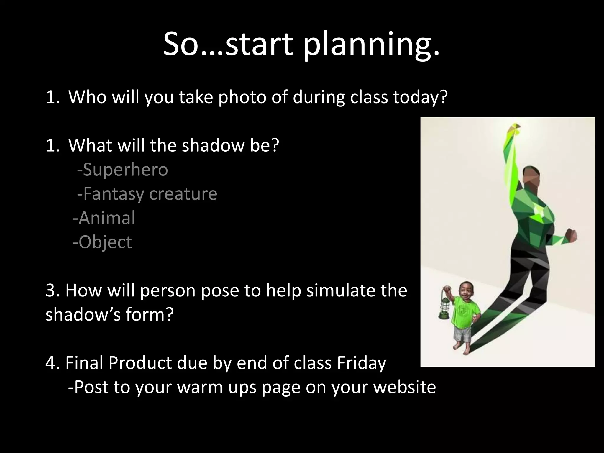 So…start planning.
1. Who will you take photo of during class today?
1. What will the shadow be?
-Superhero
-Fantasy creature
-Animal
-Object
3. How will person pose to help simulate the
shadow’s form?
4. Final Product due by end of class Friday
-Post to your warm ups page on your website