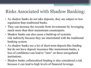 Risks Associated with Shadow Banking:
• As shadow banks do not take deposits, they are subject to less
regulation than traditional banks.
• They can increase the rewards from investments by leveraging
much more than their mainstream counterparts.
• Shadow banks can also cause a build-up of systemic
risk indirectly because they are interrelated with the traditional
banking system.
• As shadow banks use a lot of short-term deposit-like funding
but do not have deposit insurance like mainstream banks, a
loss of confidence can lead to "runs" on these unregulated
institutions.
• Shadow banks collateralised funding is also considered a risk
because it can lead to high levels of financial leverage.
 