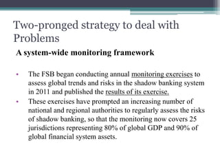 Two-pronged strategy to deal with
Problems
A system-wide monitoring framework
• The FSB began conducting annual monitoring exercises to
assess global trends and risks in the shadow banking system
in 2011 and published the results of its exercise.
• These exercises have prompted an increasing number of
national and regional authorities to regularly assess the risks
of shadow banking, so that the monitoring now covers 25
jurisdictions representing 80% of global GDP and 90% of
global financial system assets.
 
