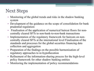 Next Steps
• Monitoring of the global trends and risks in the shadow banking
system
• Development of the guidance on the scope of consolidation for bank
prudential regulation:
• Finalisation of the application of numerical haircut floors for non-
centrally cleared SFTs to non-bank-to-non-bank transactions
• Implementation of the regulatory framework for haircuts on non-
centrally cleared SFTs at the international level Finalisation of the
standards and processes for the global securities financing data
collection and aggregation
• Preparation of the findings on the possible harmonisation of
regulatory approaches to re-hypothecation
• Refinement of the information-sharing process for the high-level
policy framework for other shadow banking entities
• Monitoring the implementation of policy recommendations
 