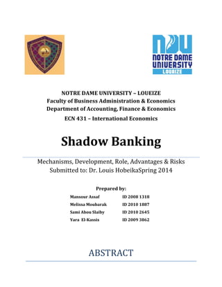 NOTRE	
  DAME	
  UNIVERSITY	
  –	
  LOUEIZE	
  	
  	
  	
  	
  	
  	
  	
  	
  	
  	
  	
  	
  	
  	
  	
  	
  	
  	
  	
  	
  	
  	
  	
  	
  	
  	
  	
  	
  	
  	
  	
  	
  	
  	
  	
  	
  	
  	
  	
  	
  	
  	
  	
  	
  	
  	
  	
  	
  
Faculty	
  of	
  Business	
  Administration	
  &	
  Economics	
  	
  	
  	
  	
  	
  	
  	
  	
  	
  	
  	
  	
  	
  	
  	
  
Department	
  of	
  Accounting,	
  Finance	
  &	
  Economics	
  
ECN	
  431	
  –	
  International	
  Economics	
  
Shadow	
  Banking
Mechanisms,	
  Development,	
  Role,	
  Advantages	
  &	
  Risks	
  
Submitted	
  to:	
  Dr.	
  Louis	
  HobeikaSpring	
  2014	
  
	
  
Prepared	
  by:	
  
Mansour	
  Assaf	
   ID	
  2008	
  1318	
  
Melissa	
  Moubarak	
   ID	
  2010	
  1887	
  
Sami	
  Abou	
  Slaiby	
   ID	
  2010	
  2645	
  
Yara	
  	
  El-­‐Kassis	
   ID	
  2009	
  3862	
  
	
  
	
  
 
