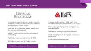 India’s own Near-Lehman Moment
Lehman Brothers, an investment bank, invested in
mortgage-backed securities (MBS) and collateral
debt obligations (CDOs) in 2003
Defaulted on subprime mortgages, starting 2007,
due to poor credit appraisal
Moody’s Investor service announced review of
credit rating
Filed for bankruptcy on September 15, 2008
$639 billion in assets and $619 billion in debt
The systemically important NBFC, IL&FS, had
undertaken many important infrastructure project
Financed long term projects by raising short and
long-term bonds
Defaulted in meeting its payment obligation
Credit Rating Agencies downgrade company’s
credit rating
Subsequent stock market crash
No bail-out package from Government Rapid intervention by Government helped
 