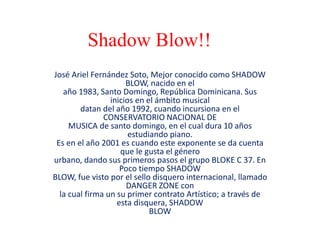 Shadow Blow!!
José Ariel Fernández Soto, Mejor conocido como SHADOW
BLOW, nacido en el
año 1983, Santo Domingo, República Dominicana. Sus
inicios en el ámbito musical
datan del año 1992, cuando incursiona en el
CONSERVATORIO NACIONAL DE
MUSICA de santo domingo, en el cual dura 10 años
estudiando piano.
Es en el año 2001 es cuando este exponente se da cuenta
que le gusta el género
urbano, dando sus primeros pasos el grupo BLOKE C 37. En
Poco tiempo SHADOW
BLOW, fue visto por el sello disquero internacional, llamado
DANGER ZONE con
la cual firma un su primer contrato Artístico; a través de
esta disquera, SHADOW
BLOW
 