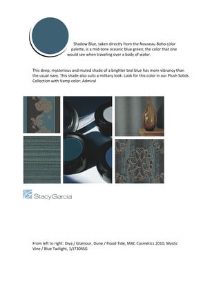 Shadow Blue, taken directly from the Nouveau Boho color
                     palette, is a mid-tone oceanic blue green; the color that one
                    would see when traveling over a body of water.


This deep, mysterious and muted shade of a brighter teal blue has more vibrancy than
the usual navy. This shade also suits a military look. Look for this color in our Plush Solids
Collection with Vamp color: Admiral




From left to right: Diva / Glamour, Dune / Flood Tide, MAC Cosmetics 2010, Mystic
Vine / Blue Twilight, 1/J7304SG
 