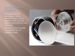 LA SENCILLEZ LO PRIMEROLa sencillez de sus mecanismo y de su instalación hace que el shadow clock lo pueda utilizar prácticamente todo el mundo. Además se puede instalar en cualquier tipo de superficie plana