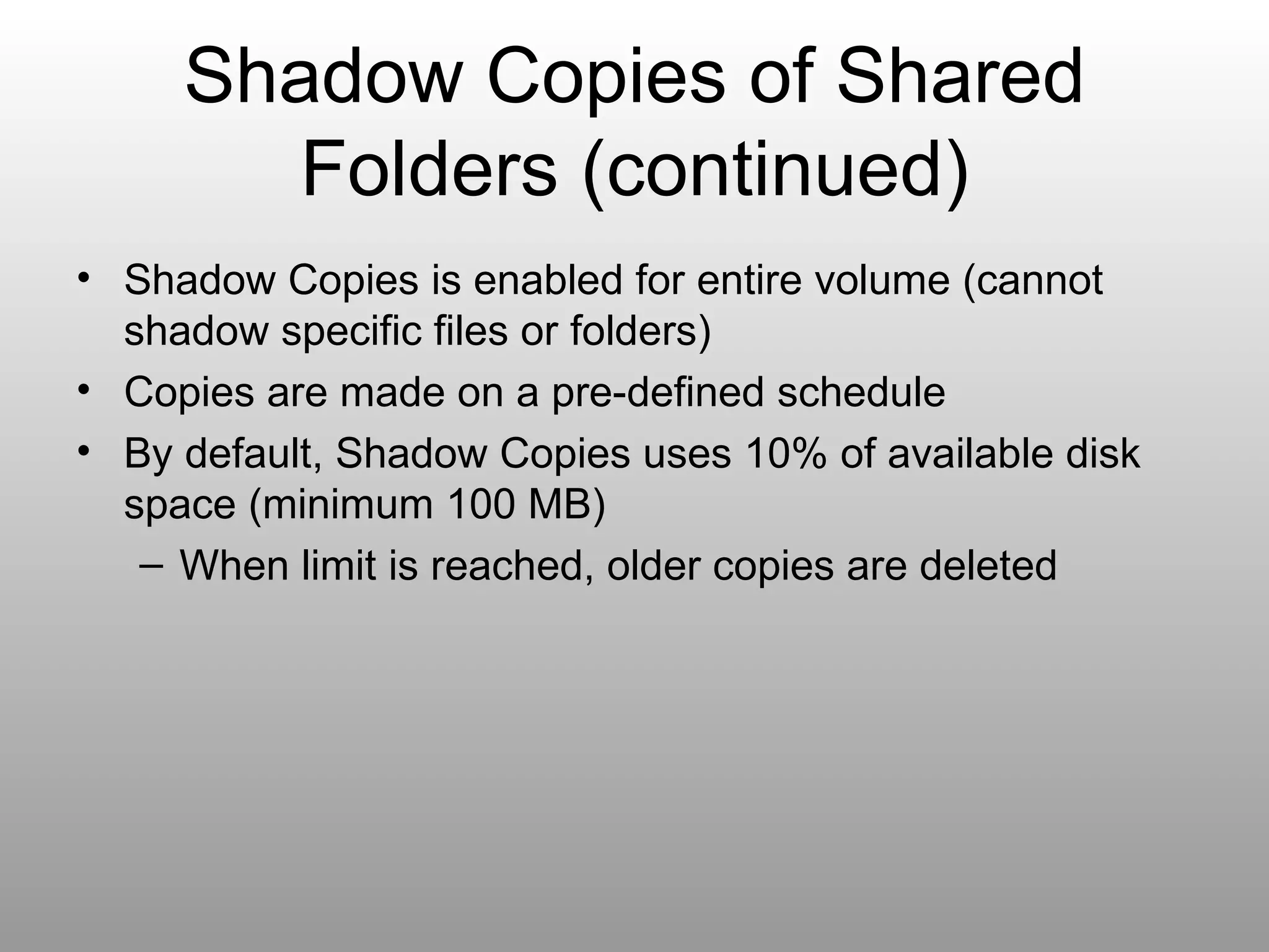 Shadow Copies of Shared Folders (continued) Shadow Copies is enabled for entire volume (cannot shadow specific files or folders) Copies are made on a pre-defined schedule By default, Shadow Copies uses 10% of available disk space (minimum 100 MB) When limit is reached, older copies are deleted 