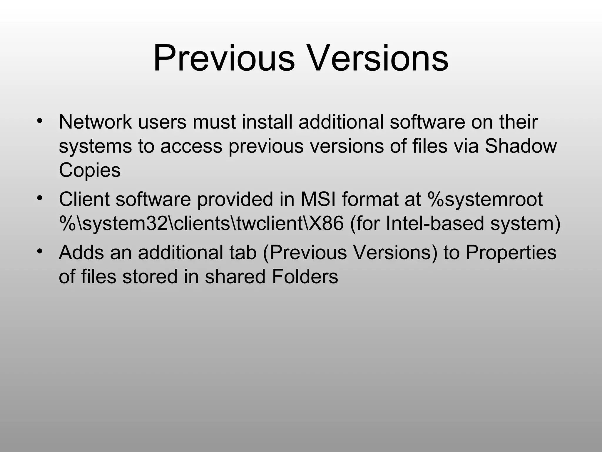 Previous Versions Network users must install additional software on their systems to access previous versions of files via Shadow Copies Client software provided in MSI format at %systemroot%\system32\clients\twclient\X86 (for Intel-based system) Adds an additional tab (Previous Versions) to Properties of files stored in shared Folders 