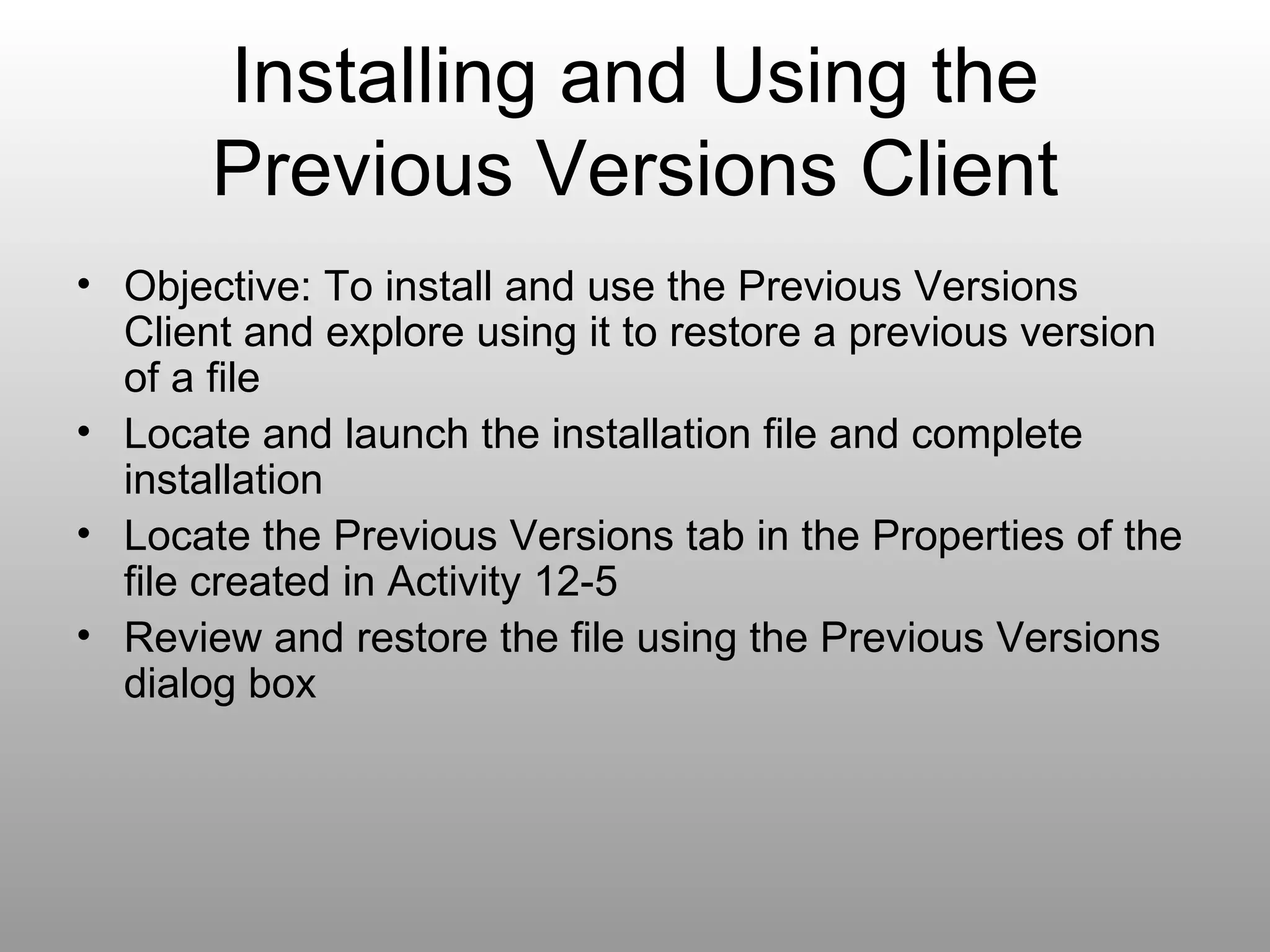 Installing and Using the Previous Versions Client Objective: To install and use the Previous Versions Client and explore using it to restore a previous version of a file Locate and launch the installation file and complete installation Locate the Previous Versions tab in the Properties of the file created in Activity 12-5 Review and restore the file using the Previous Versions dialog box 