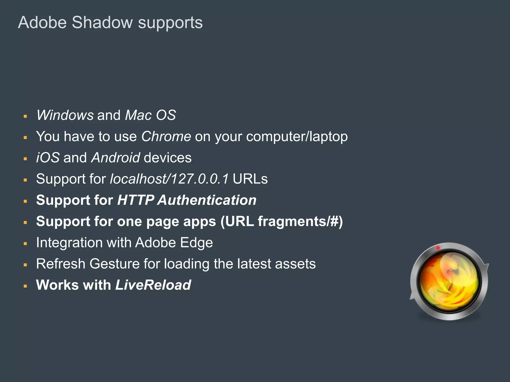 Adobe Shadow supports




        Windows and Mac OS
        You have to use Chrome on your computer/laptop
        iOS and Android devices
        Support for localhost/127.0.0.1 URLs
        Support for HTTP Authentication
        Support for one page apps (URL fragments/#)
        Integration with Adobe Edge
        Refresh Gesture for loading the latest assets
        Works with LiveReload




© 2010 Adobe Systems Incorporated. All Rights Reserved. Adobe Confidential.
 