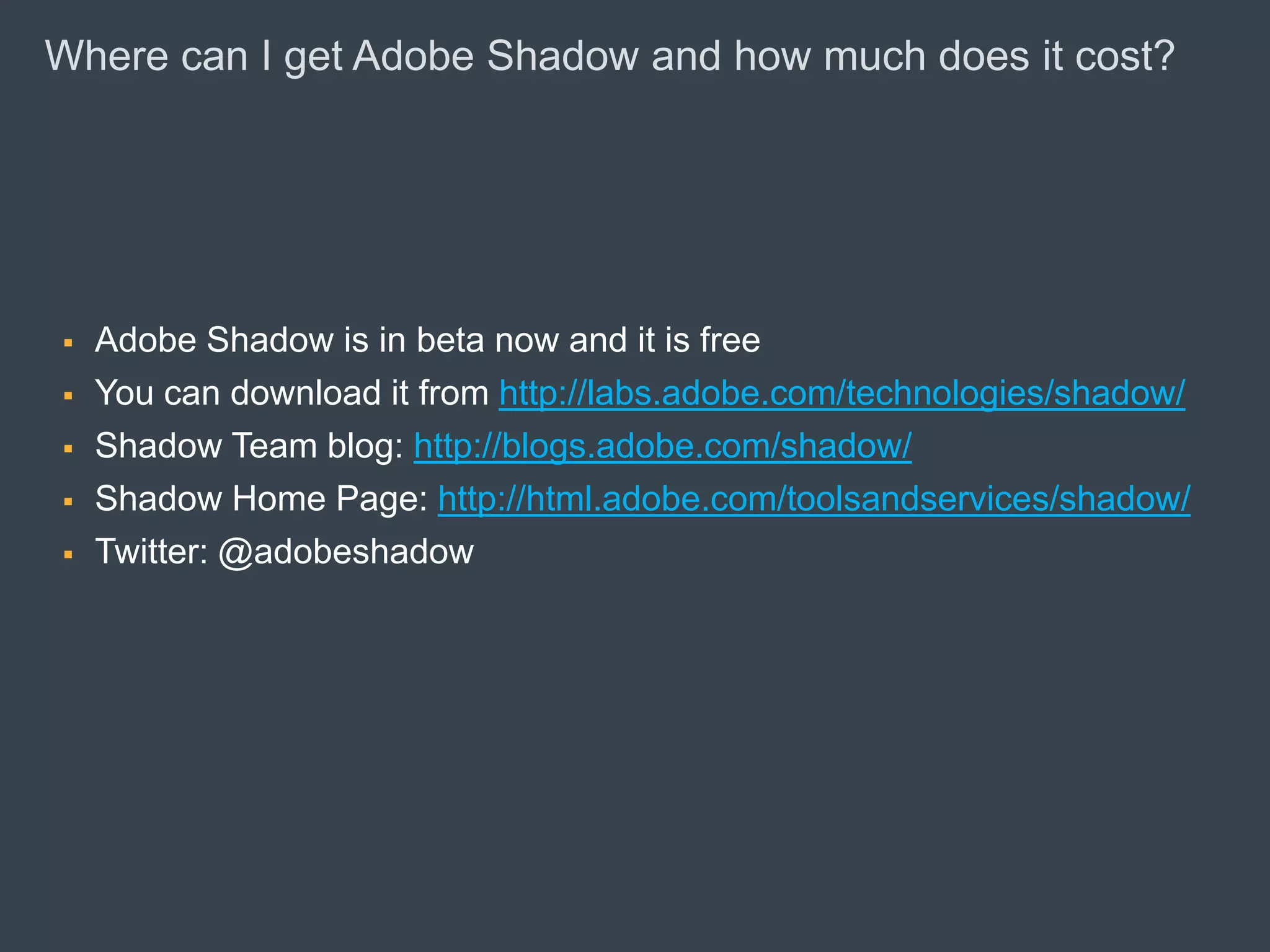 Where can I get Adobe Shadow and how much does it cost?




         Adobe Shadow is in beta now and it is free
         You can download it from http://labs.adobe.com/technologies/shadow/
         Shadow Team blog: http://blogs.adobe.com/shadow/
         Shadow Home Page: http://html.adobe.com/toolsandservices/shadow/
         Twitter: @adobeshadow




© 2010 Adobe Systems Incorporated. All Rights Reserved. Adobe Confidential.
 