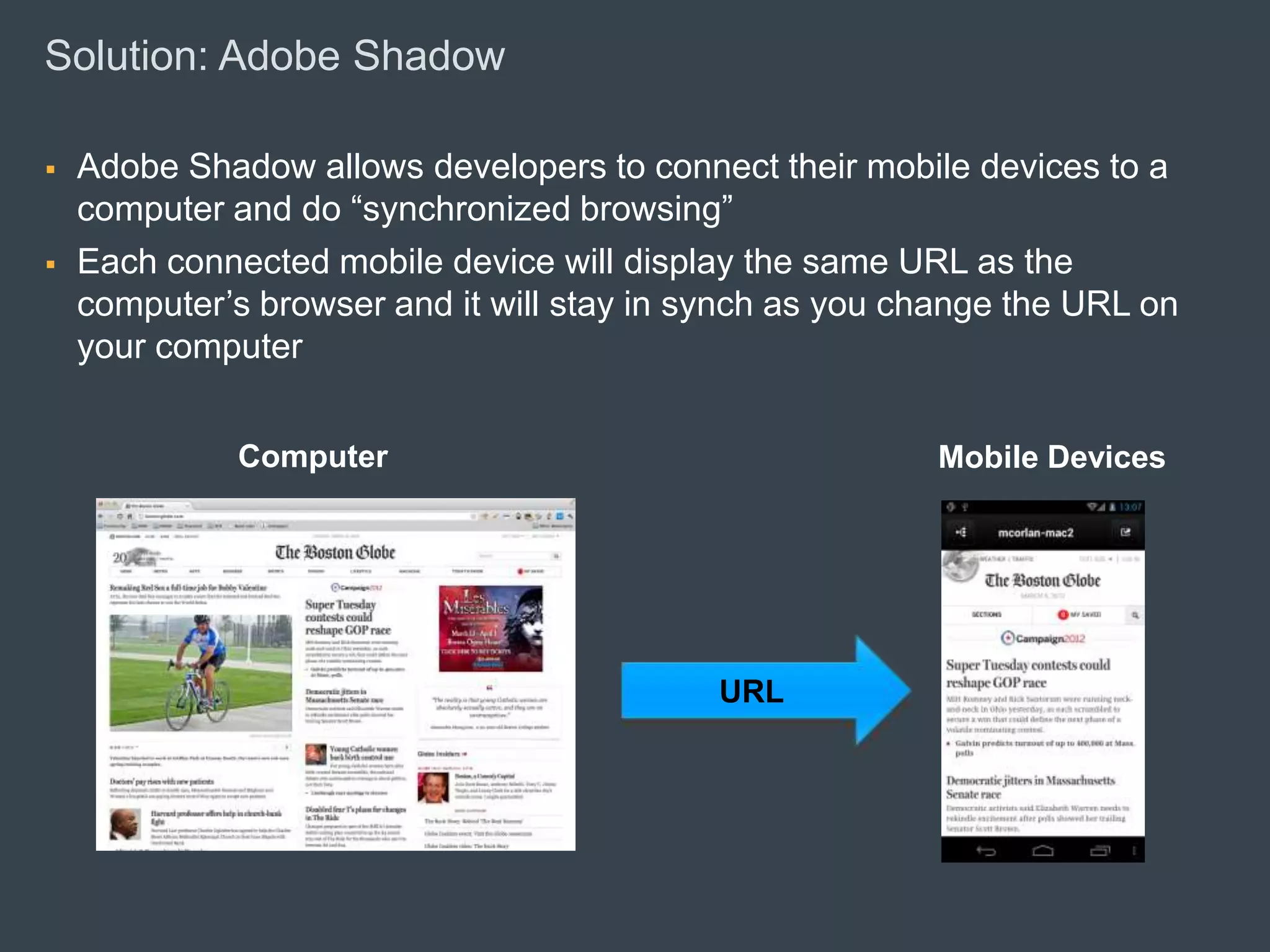 Solution: Adobe Shadow

      Adobe Shadow allows developers to connect their mobile devices to a
       computer and do “synchronized browsing”
      Each connected mobile device will display the same URL as the
       computer’s browser and it will stay in synch as you change the URL on
       your computer


                                   Computer                                         Mobile Devices




                                                                              URL




© 2010 Adobe Systems Incorporated. All Rights Reserved. Adobe Confidential.
 