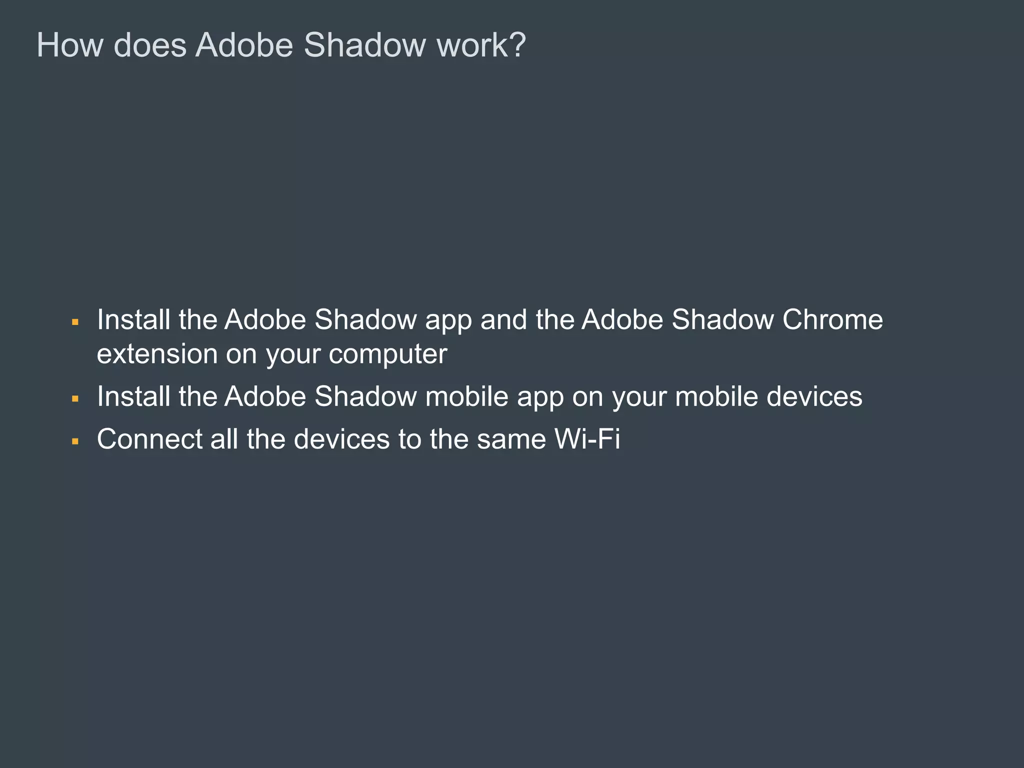 How does Adobe Shadow work?




              Install the Adobe Shadow app and the Adobe Shadow Chrome
               extension on your computer
              Install the Adobe Shadow mobile app on your mobile devices
              Connect all the devices to the same Wi-Fi




© 2010 Adobe Systems Incorporated. All Rights Reserved. Adobe Confidential.
 