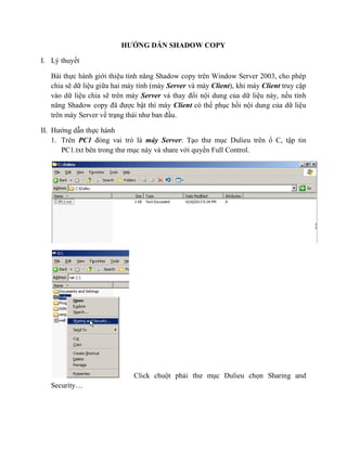 HƯỚNG DẪN SHADOW COPY
I. Lý thuyết
Bài thực hành giới thiệu tính năng Shadow copy trên Window Server 2003, cho phép
chia sẽ dữ liệu giữa hai máy tính (máy Server và máy Client), khi máy Client truy cập
vào dữ liệu chia sẽ trên máy Server và thay đổi nội dung của dữ liệu này, nếu tính
năng Shadow copy đã được bật thì máy Client có thể phục hồi nội dung của dữ liệu
trên máy Server về trạng thái như ban đầu.
II. Hướng dẫn thực hành
1. Trên PC1 đóng vai trò là máy Server: Tạo thư mục Dulieu trên ổ C, tập tin
PC1.txt bên trong thư mục này và share với quyền Full Control.
Click chuột phải thư mục Dulieu chọn Sharing and
Security…
 