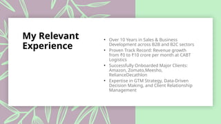 My Relevant
Experience
• Over 10 Years in Sales & Business
Development across B2B and B2C sectors
• Proven Track Record: Revenue growth
from ₹0 to ₹10 crore per month at CABT
Logistics
• Successfully Onboarded Major Clients:
Amazon, Zomato,Meesho,
RelianceDecathlon
• Expertise in GTM Strategy, Data-Driven
Decision Making, and Client Relationship
Management
 