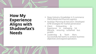 How My
Experience
Aligns with
Shadowfax’s
Needs
• Deep Industry Knowledge in E-commerce,
FMCG,Retail and Pharma Logistics
• Strategic Planning & Execution: Developed
GTM strategies for market penetration
• Client Onboarding & Retention:
Experience in managing full client
lifecycle, ensuring sustained business
growth
• Leadership & Team Management:
Successfully led teams to achieve business
objectives and expand operations
 
