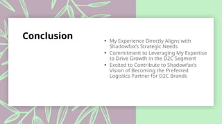 Conclusion • My Experience Directly Aligns with
Shadowfax’s Strategic Needs
• Commitment to Leveraging My Expertise
to Drive Growth in the D2C Segment
• Excited to Contribute to Shadowfax’s
Vision of Becoming the Preferred
Logistics Partner for D2C Brands
 