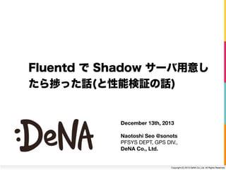 Fluentd で Shadow サーバ用意し
たら捗った話(と性能検証の話)

December 13th, 2013
Naotoshi Seo @sonots
PFSYS DEPT, GPS DIV.,
DeNA Co., Ltd.

Copyright (C) 2013 DeNA Co.,Ltd. All Rights Reserved.

 
