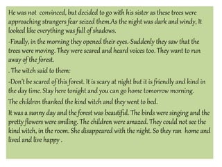 He was not convinced, but decided to go with his sister as these trees were
approaching strangers fear seized them.As the night was dark and windy, It
looked like everything was full of shadows.
-Finally, in the morning they opened their eyes.-Suddenly they saw that the
trees were moving. They were scared and heard voices too. They want to run
away of the forest.
. The witch said to them:
-Don’t be scared of this forest. It is scary at night but it is friendly and kind in
the day time. Stay here tonight and you can go home tomorrow morning.
The children thanked the kind witch and they went to bed.
It was a sunny day and the forest was beautiful. The birds were singing and the
pretty flowers were smiling. The children were amazed. They could not see the
kind witch, in the room. She disappeared with the night. So they ran home and
lived and live happy .
 