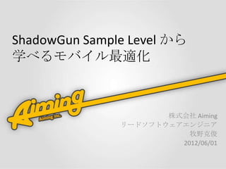 ShadowGun Sample Level から
学べるモバイル最適化



                      株式会社 Aiming
               リードソフトウェアエンジニア
                          牧野克俊
                        2012/06/01
 