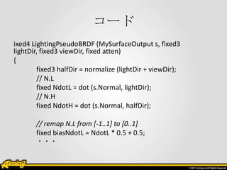 コード
ixed4 LightingPseudoBRDF (MySurfaceOutput s, fixed3
lightDir, fixed3 viewDir, fixed atten)
{
        fixed3 halfDir = ...