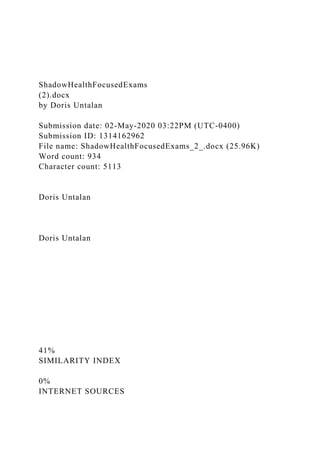ShadowHealthFocusedExams
(2).docx
by Doris Untalan
Submission date: 02-May-2020 03:22PM (UTC-0400)
Submission ID: 1314162962
File name: ShadowHealthFocusedExams_2_.docx (25.96K)
Word count: 934
Character count: 5113
Doris Untalan
Doris Untalan
41%
SIMILARITY INDEX
0%
INTERNET SOURCES
 