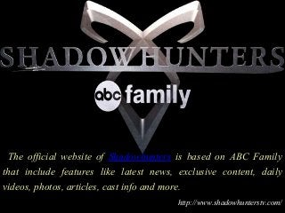 The official website of Shadowhunters is based on ABC Family
that include features like latest news, exclusive content, daily
videos, photos, articles, cast info and more.
http://www.shadowhunterstv.com/
 