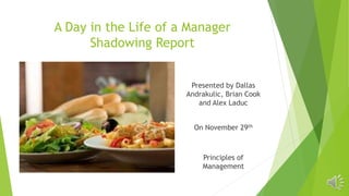 A Day in the Life of a Manager
Shadowing Report
Presented by Dallas
Andrakulic, Brian Cook
and Alex Laduc
On November 29th
Principles of
Management
 