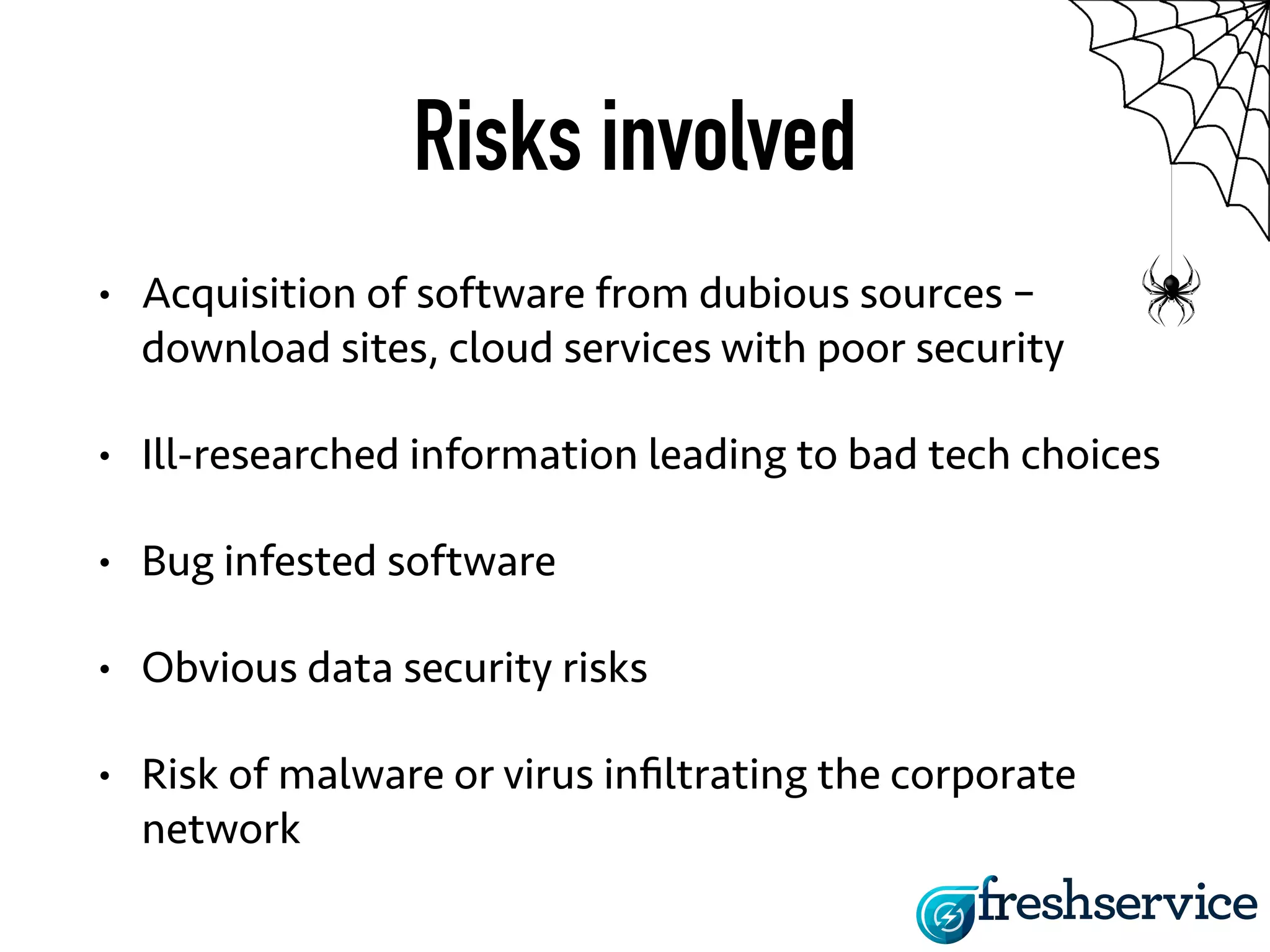 Risks involved 
• Acquisition of software from dubious sources – 
download sites, cloud services with poor security 
• Ill-researched information leading to bad tech choices 
• Bug infested software 
• Obvious data security risks 
• Risk of malware or virus infiltrating the corporate 
network 
 
