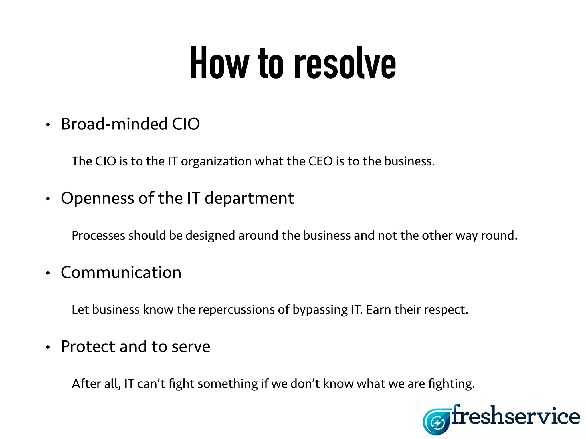 How to resolve 
• Broad-minded CIO 
The CIO is to the IT organization what the CEO is to the business. 
• Openness of the IT department 
Processes should be designed around the business and not the other way round. 
• Communication 
Let business know the repercussions of bypassing IT. Earn their respect. 
• Protect and to serve 
After all, IT can’t fight something if we don’t know what we are fighting. 
 